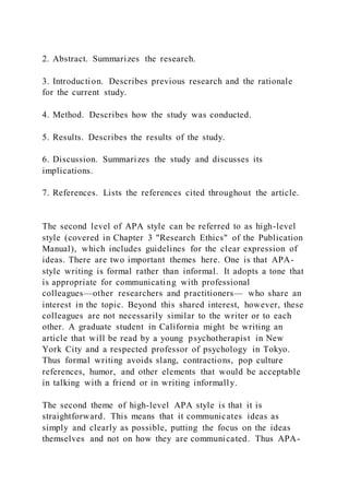 2. Abstract. Summarizes the research.
3. Introduction. Describes previous research and the rationale
for the current study.
4. Method. Describes how the study was conducted.
5. Results. Describes the results of the study.
6. Discussion. Summarizes the study and discusses its
implications.
7. References. Lists the references cited throughout the article.
The second level of APA style can be referred to as high-level
style (covered in Chapter 3 "Research Ethics" of the Publication
Manual), which includes guidelines for the clear expression of
ideas. There are two important themes here. One is that APA-
style writing is formal rather than informal. It adopts a tone that
is appropriate for communicating with professional
colleagues—other researchers and practitioners— who share an
interest in the topic. Beyond this shared interest, however, these
colleagues are not necessarily similar to the writer or to each
other. A graduate student in California might be writing an
article that will be read by a young psychotherapist in New
York City and a respected professor of psychology in Tokyo.
Thus formal writing avoids slang, contractions, pop culture
references, humor, and other elements that would be acceptable
in talking with a friend or in writing informally.
The second theme of high-level APA style is that it is
straightforward. This means that it communicates ideas as
simply and clearly as possible, putting the focus on the ideas
themselves and not on how they are communicated. Thus APA-
 