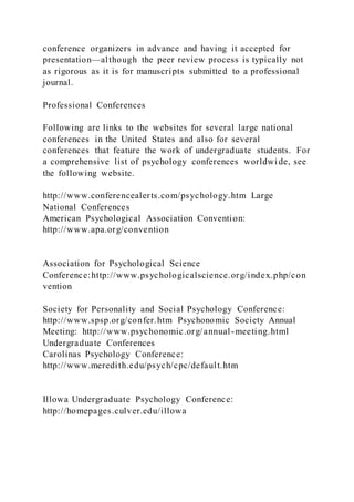 conference organizers in advance and having it accepted for
presentation—although the peer review process is typically not
as rigorous as it is for manuscripts submitted to a professional
journal.
Professional Conferences
Following are links to the websites for several large national
conferences in the United States and also for several
conferences that feature the work of undergraduate students. For
a comprehensive list of psychology conferences worldwi de, see
the following website.
http://www.conferencealerts.com/psychology.htm Large
National Conferences
American Psychological Association Convention:
http://www.apa.org/convention
Association for Psychological Science
Conference:http://www.psychologicalscience.org/index.php/con
vention
Society for Personality and Social Psychology Conference:
http://www.spsp.org/confer.htm Psychonomic Society Annual
Meeting: http://www.psychonomic.org/annual-meeting.html
Undergraduate Conferences
Carolinas Psychology Conference:
http://www.meredith.edu/psych/cpc/default.htm
Illowa Undergraduate Psychology Conference:
http://homepages.culver.edu/illowa
 