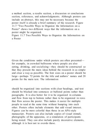 a method section, a results section, a discussion or conclusions
section, references, and acknowledgments. Although posters can
include an abstract, this may not be necessary because the
poster itself is already a brief summary of the research. Figure
11.7 "Two Possible Ways to Organize the Information on a
Poster" shows two different ways that the information on a
poster might be organized.
Figure 11.7 Two Possible Ways to Organize the Information on
a Poster
Given the conditions under which posters are often presented—
for example, in crowded ballrooms where people are also
eating, drinking, and socializing—they should be constructed so
that they present the main ideas behind the research in as simple
and clear a way as possible. The font sizes on a poster should be
large—perhaps 72 points for the title and authors’ names and 28
points for the main text. The information
should be organized into sections with clear headings, and text
should be blocked into sentences or bulleted points rather than
paragraphs. It is also better for it to be organized in columns
and flow from top to bottom rather than to be organized in rows
that flow across the poster. This makes it easier for multiple
people to read at the same time without bumping into each
other. Posters often include elements that add visual interest.
Figures can be more colorful than those in an APA-style
manuscript. Posters can also include copies of visual stimuli,
photographs of the apparatus, or a simulation of participants
being tested. They can also include purely decorative elements,
although it is best not to overdo these.
 