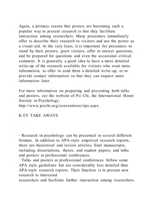 Again, a primary reason that posters are becoming such a
popular way to present research is that they facilitate
interaction among researchers. Many presenters immediately
offer to describe their research to visitors and use the poster as
a visual aid. At the very least, it is important for presenters to
stand by their posters, greet visitors, offer to answer questions,
and be prepared for questions and even the occasional critical
comment. It is generally a good idea to have a more detailed
write-up of the research available for visitors who want more
information, to offer to send them a detailed write-up, or to
provide contact information so that they can request more
information later.
For more information on preparing and presenting both talks
and posters, see the website of Psi Chi, the International Honor
Society in Psychology:
http://www.psichi.org/conventions/tips.aspx.
K EY TAKE AWAYS
· Research in psychology can be presented in several different
formats. In addition to APA-style empirical research reports,
there are theoretical and review articles; final manuscripts,
including dissertations, theses, and student papers; and talks
and posters at professional conferences.
· Talks and posters at professional conferences follow some
APA style guidelines but are considerably less detailed than
APA-style research reports. Their function is to present new
research to interested
researchers and facilitate further interaction among researchers.
 