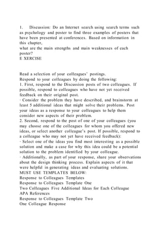 1. Discussion: Do an Internet search using search terms such
as psychology and poster to find three examples of posters that
have been presented at conferences. Based on information in
this chapter,
what are the main strengths and main weaknesses of each
poster?
E XERCISE
Read a selection of your colleagues’ postings.
Respond to your colleagues by doing the following:
1. First, respond to the Discussion posts of two colleagues. If
possible, respond to colleagues who have not yet received
feedback on their original post.
· Consider the problem they have described, and brainstorm at
least 5 additional ideas that might solve their problems. Post
your ideas as a response to your colleagues to help them
consider new aspects of their problem.
2. Second, respond to the post of one of your colleagues (you
may choose one of the colleagues for whom you offered new
ideas, or select another colleague’s post. If possible, respond to
a colleague who may not yet have received feedback):
· Select one of the ideas you find most interesting as a possible
solution and make a case for why this idea could be a potential
solution to the problem identified by your colleague.
· Additionally, as part of your response, share your observations
about the design thinking process. Explain aspects of it that
were helpful in generating ideas and evaluating solutions.
MUST USE TEMPLATES BELOW:
Response to Colleagues Templates
Response to Colleagues Template One
Two Colleagues Five Additional Ideas for Each Colleague
APA References
Response to Colleagues Template Two
One Colleague Response
 