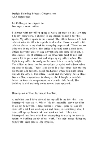 Design Thinking Process Observations
APA References
1st Colleague to respond to:
Workspace observations
I interact with my office space at work the most so this is where
I do my homework. I choose to use design thinking for this
space. My office space is not shared. The office houses a 6-foot
cabinet with the files in alphabetical order. I have a smaller file
cabinet closer to my desk for everyday paperwork. There are no
windows in my office. The office is located near a side door,
which everyone uses to take a break and get some fresh air. It
also causes lots of interruption as coworkers tend to use that
door a lot to go in and out and stops by my office often. The
light in my office is rarely on because it is extremely bright.
The office at times can be exceptionally quiet and echoes when
the door is locked. There is no clock in office other than the one
on phones and laptops. Most productive when minimum noise
outside the office. The office is neat and everything has a place.
Work office temperature is always cold. I bought a portable
heater to keep the temperature at a comfortable level. The
building is old and only some rooms were updated.
Description of One Particular Problem
A problem that I have created for myself is the fact that I am
interrupted constantly. While I do not naturally carve out time
to do my homework. I find moments where I need to take my
mind off what I am working on and focus on something else. I
then pull up my homework and work on that. I then am
interrupted and lose what I am attempting to saying or have to
return to working on my actual work. This then makes doing my
homework seem like a long process.
 