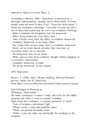 Innovative Ideas List From Phase 2
According to Brown, 2008 “ innovation is powered by a
thorough understanding, through direct observation, of what
people want and need in their lives”. From my observation, I
found my workspace challenge. I was able to come up with a
list of ideas that could help me solve my workplace challenge.
· Make a schedule of designated time for homework
· When doing homework lock office door
· Take a break, away from my office to complete homework
· Complete homework at my home office
· Put a time limit on how long I have to complete homework
· Block out on work shared calendar that I am busy so
coworkers know not to interrupt
· Do homework only on my break
· Make sure to write down complete thought before engaging in
a coworkers conversation
· Complete homework at night
· Do all the homework in one seating
APA References
Brown, T. (2008, June). Design thinking. Harvard Business
Review, 86(6), 84–92. Retrieved
from https://services.hbsp.harvard.edu/lti/links/content-launch
2nd Colleague to Respond to:
Workspace observations
My home workspace is where I study and write for this MBA
program and where I work on remote workdays.
What about the workspace is already optimized or ideal?
*Lots of windows and natural light
*Plants create a calm and beautiful space
*Walls are painted beautiful colors
*Table is just the right size and height for working on the
computer
 