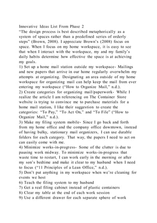 Innovative Ideas List From Phase 2
“The design process is best described metaphorically as a
system of spaces rather than a predefined series of orderly
steps” (Brown, 2008). I appreciate Brown’s (2008) focus on
space. When I focus on my home workspace, it is easy to see
that when I interact with the workspace, my and my family’s
daily habits determine how effective the space is at achieving
my goals.
1) Set up a home mail station outside my workspace- Mailings
and new papers that arrive in our home regularly overwhelm my
attempts at organizing. Designating an area outside of my home
workspace for organizing mail can help keep the mail from ever
entering my workspace (“How to Organize Mail,” n.d.).
2) Create categories for organizing mail/paperwork- While I
realize the article I am referencing on The Container Store
website is trying to convince me to purchase materials for a
home mail station, I like their suggestion to create the
categories: “To Pay,” “To Act On,” and “To File” (“How to
Organize Mail,” n.d.).
3) Make my filing system mobile- Since I go back and forth
from my home office and the company office downtown, instead
of having bulky, stationary mail organizers, I can use durable
folders for each category. That way, the papers I need to act on
can easily come with me.
4) Minimize works-in-progress- Some of the clutter is due to
pausing work midway. To minimize works-in-progress that
waste time to restart, I can work early in the morning or after
my son’s bedtime and make it clear to my husband when I need
to focus (“11 Principles of a Lean Office,” n.d.).
5) Don’t put anything in my workspace when we’re cleaning for
events we host
6) Teach the filing system to my husband
7) Get a real filing cabinet instead of plastic containers
8) Clear my table at the end of each work session
9) Use a different drawer for each separate sphere of work
 