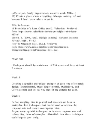 (official job, family organization, creative work, MBA…)
10) Create a place where everything belongs- nothing left out
because I don’t know where to put it.
APA References
11 Principles of a Lean Office (n.d.). Velaction. Retrieved
from https://www.velaction.com/the-principles-of-a-lean-
office/
Brown, T. (2008, June). Design thinking. Harvard Business
Review, 86(6), 84–92.
How To Organize Mail. (n.d.). Retrieved
from https://www.containerstore.com/organization-
projects/office/project/organize-bills-mail
PSYC 300
· Each post should be a minimum of 250 words and have at least
2 sources
Week 5
Describe a specific and unique example of each type of research
design (Experimental, Quasi-Experimental, Qualitative, and
Correlational) and tell us why they fit the criteria for each.
Week 6
Define sampling bias in general and nonresponse bias in
particular. List techniques that can be used to increase the
response rate and reduce nonresponse bias.
As you come up with techniques to increase response rate and
reduce bias, think of examples. Also think how these techniques
could impact your study.
 