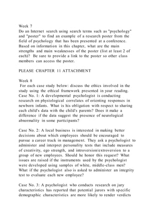 Week 7
Do an Internet search using search terms such as "psychology"
and "poster" to find an example of a research poster from the
field of psychology that has been presented at a conference.
Based on information in this chapter, what are the main
strengths and main weaknesses of the poster (list at least 2 of
each)? Be sure to provide a link to the poster so other class
members can access the poster.
PLEASE CHAPTER 11 ATTACHMENT
Week 8
For each case study below: discuss the ethics involved in the
study using the ethical framework presented in your reading.
Case No. 1: A developmental psychologist is conducting
research on physiological correlates of orienting responses in
newborn infants. What is his obligation with respect to sharing
each child's data with the child's parents? Does it make a
difference if the data suggest the presence of neurological
abnormality in some participants?
Case No. 2: A local business is interested in making better
decisions about which employees should be encouraged to
pursue a career track in management. They ask a psychologist to
administer and interpret personality tests that include measures
of creativity, ego strength, and introversion/extroversion to a
group of new employees. Should he honor this request? What
issues are raised if the instruments used by the psychologist
were developed using samples of white, middle-class men?
What if the psychologist also is asked to administer an integrity
test to evaluate each new employee?
Case No. 3: A psychologist who conducts research on jury
characteristics has reported that potential jurors with specific
demographic characteristics are more likely to render verdicts
 