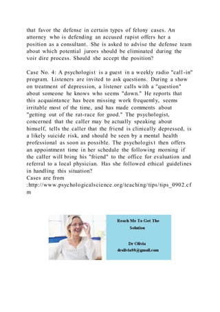 that favor the defense in certain types of felony cases. An
attorney who is defending an accused rapist offers her a
position as a consultant. She is asked to advise the defense team
about which potential jurors should be eliminated during the
voir dire process. Should she accept the position?
Case No. 4: A psychologist is a guest in a weekly radio "call -in"
program. Listeners are invited to ask questions. During a show
on treatment of depression, a listener calls with a "question"
about someone he knows who seems "down." He reports that
this acquaintance has been missing work frequently, seems
irritable most of the time, and has made comments about
"getting out of the rat-race for good." The psychologist,
concerned that the caller may be actually speaking about
himself, tells the caller that the friend is clinically depressed, is
a likely suicide risk, and should be seen by a mental health
professional as soon as possible. The psychologis t then offers
an appointment time in her schedule the following morning if
the caller will bring his "friend" to the office for evaluation and
referral to a local physician. Has she followed ethical guidelines
in handling this situation?
Cases are from
:http://www.psychologicalscience.org/teaching/tips/tips_0902.cf
m
 