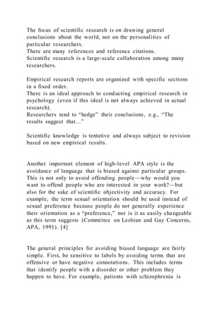 The focus of scientific research is on drawing general
conclusions about the world, not on the personalities of
particular researchers.
There are many references and reference citations.
Scientific research is a large-scale collaboration among many
researchers.
Empirical research reports are organized with specific sections
in a fixed order.
There is an ideal approach to conducting empirical research in
psychology (even if this ideal is not always achieved in actual
research).
Researchers tend to “hedge” their conclusions, e.g., “The
results suggest that…”
Scientific knowledge is tentative and always subject to revision
based on new empirical results.
Another important element of high-level APA style is the
avoidance of language that is biased against particular groups.
This is not only to avoid offending people—why would you
want to offend people who are interested in your work?—but
also for the sake of scientific objectivity and accuracy. For
example, the term sexual orientation should be used instead of
sexual preference because people do not generally experience
their orientation as a “preference,” nor is it as easily changeable
as this term suggests (Committee on Lesbian and Gay Concerns,
APA, 1991). [4]
The general principles for avoiding biased language are fairly
simple. First, be sensitive to labels by avoiding terms that are
offensive or have negative connotations. This includes terms
that identify people with a disorder or other problem they
happen to have. For example, patients with schizophrenia is
 