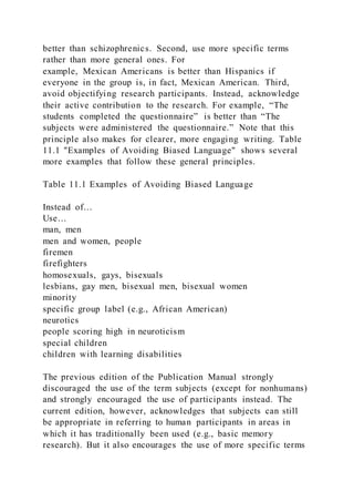 better than schizophrenics. Second, use more specific terms
rather than more general ones. For
example, Mexican Americans is better than Hispanics if
everyone in the group is, in fact, Mexican American. Third,
avoid objectifying research participants. Instead, acknowledge
their active contribution to the research. For example, “The
students completed the questionnaire” is better than “The
subjects were administered the questionnaire.” Note that this
principle also makes for clearer, more engaging writing. Table
11.1 "Examples of Avoiding Biased Language" shows several
more examples that follow these general principles.
Table 11.1 Examples of Avoiding Biased Language
Instead of…
Use…
man, men
men and women, people
firemen
firefighters
homosexuals, gays, bisexuals
lesbians, gay men, bisexual men, bisexual women
minority
specific group label (e.g., African American)
neurotics
people scoring high in neuroticism
special children
children with learning disabilities
The previous edition of the Publication Manual strongly
discouraged the use of the term subjects (except for nonhumans)
and strongly encouraged the use of participants instead. The
current edition, however, acknowledges that subjects can still
be appropriate in referring to human participants in areas in
which it has traditionally been used (e.g., basic memory
research). But it also encourages the use of more specific terms
 