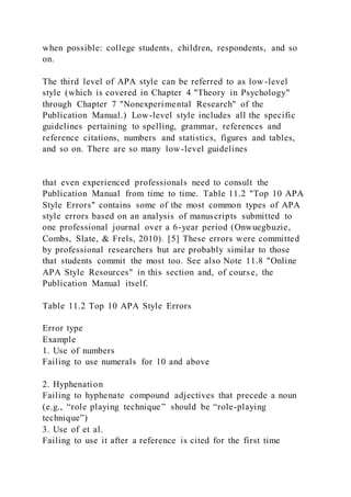 when possible: college students, children, respondents, and so
on.
The third level of APA style can be referred to as low -level
style (which is covered in Chapter 4 "Theory in Psychology"
through Chapter 7 "Nonexperimental Research" of the
Publication Manual.) Low-level style includes all the specific
guidelines pertaining to spelling, grammar, references and
reference citations, numbers and statistics, figures and tables,
and so on. There are so many low-level guidelines
that even experienced professionals need to consult the
Publication Manual from time to time. Table 11.2 "Top 10 APA
Style Errors" contains some of the most common types of APA
style errors based on an analysis of manuscripts submitted to
one professional journal over a 6-year period (Onwuegbuzie,
Combs, Slate, & Frels, 2010). [5] These errors were committed
by professional researchers but are probably similar to those
that students commit the most too. See also Note 11.8 "Online
APA Style Resources" in this section and, of course, the
Publication Manual itself.
Table 11.2 Top 10 APA Style Errors
Error type
Example
1. Use of numbers
Failing to use numerals for 10 and above
2. Hyphenation
Failing to hyphenate compound adjectives that precede a noun
(e.g., “role playing technique” should be “role-playing
technique”)
3. Use of et al.
Failing to use it after a reference is cited for the first time
 
