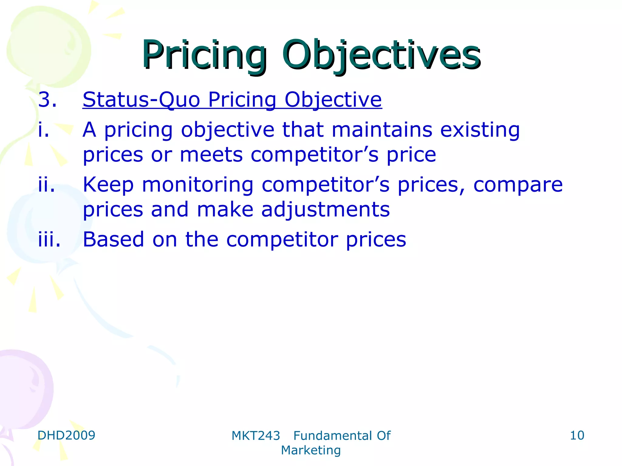 Pricing Objectives
3.   Status-Quo Pricing Objective
i.   A pricing objective that maintains existing
     prices or meets competitor’s price
ii. Keep monitoring competitor’s prices, compare
     prices and make adjustments
iii. Based on the competitor prices




DHD2009          MKT243    Fundamental Of          10
                          Marketing
 