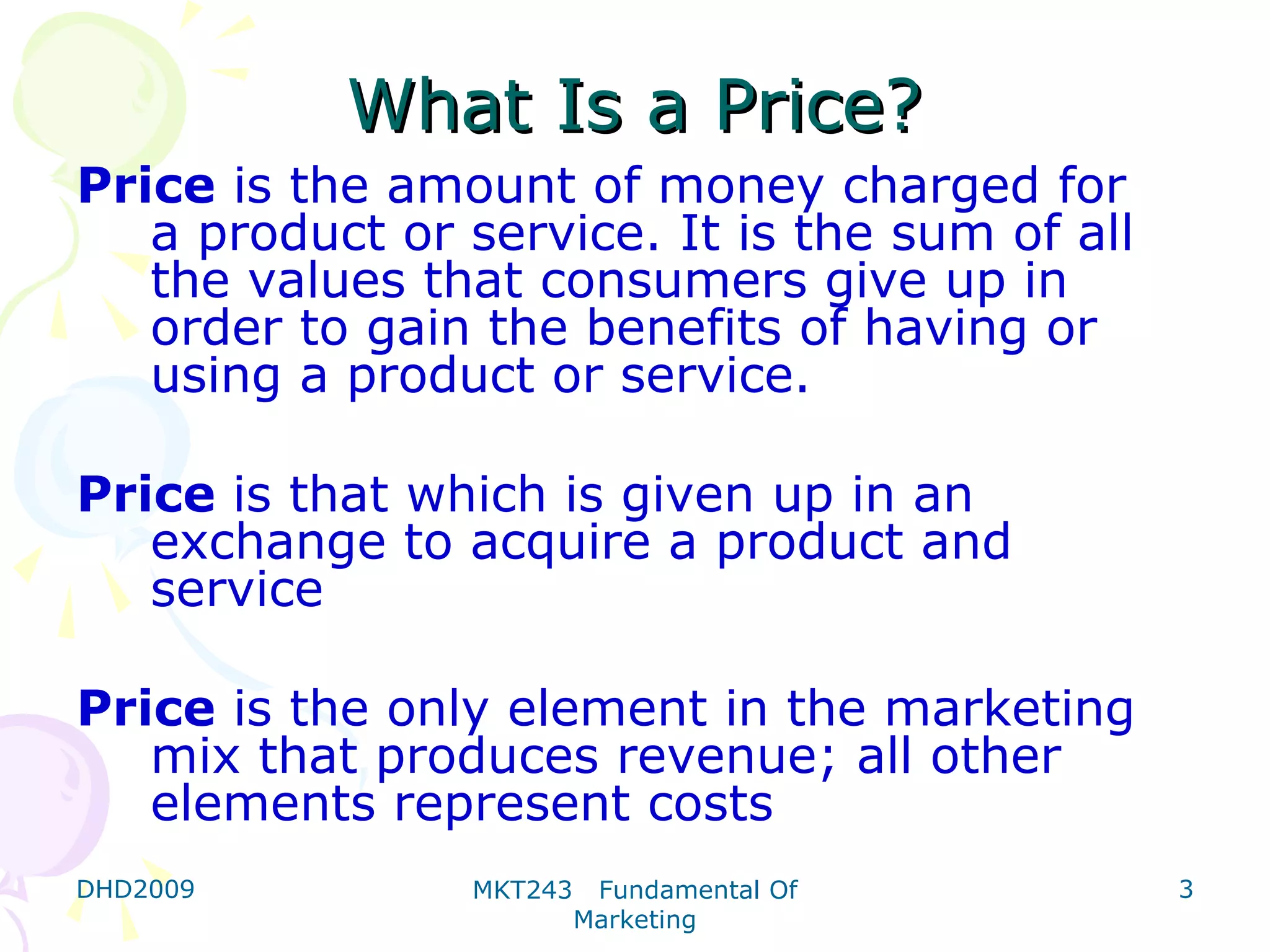What Is a Price?
Price is the amount of money charged for
   a product or service. It is the sum of all
   the values that consumers give up in
   order to gain the benefits of having or
   using a product or service.

Price is that which is given up in an
   exchange to acquire a product and
   service

Price is the only element in the marketing
   mix that produces revenue; all other
   elements represent costs
DHD2009         MKT243    Fundamental Of        3
                         Marketing
 