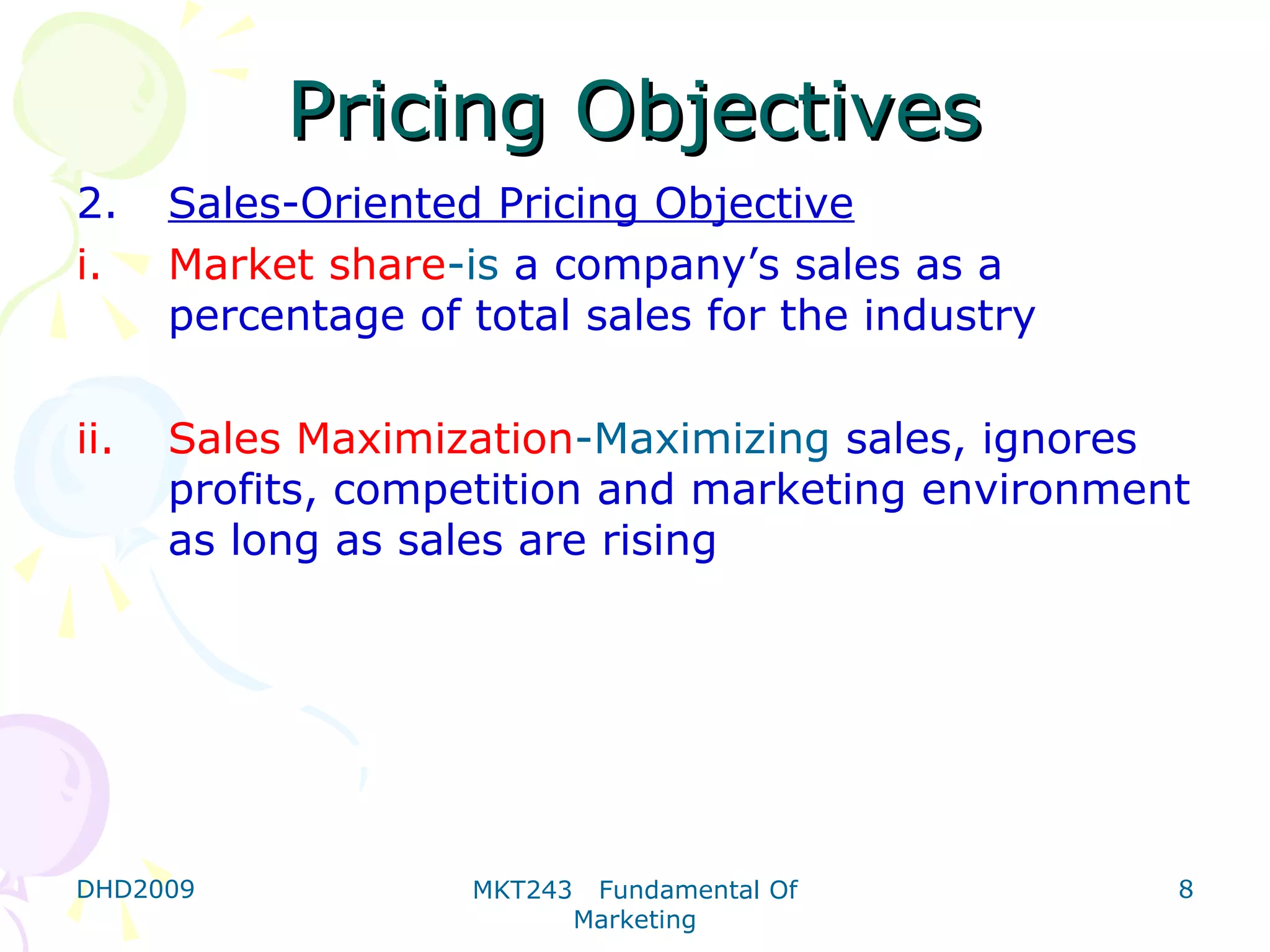 Pricing Objectives
2.    Sales-Oriented Pricing Objective
i.    Market share-is a company’s sales as a
      percentage of total sales for the industry

ii.   Sales Maximization-Maximizing sales, ignores
      profits, competition and marketing environment
      as long as sales are rising




DHD2009             MKT243    Fundamental Of       8
                             Marketing
 