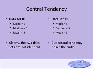 Central Tendency Data set #1 Mode = 5 Median = 5 Mean = 5 Clearly, the two data sets are not identical Data set #2 Mode = 5 Median = 5 Mean = 5 But central tendency belies the truth 