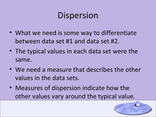 Dispersion What we need is some way to differentiate between data set #1 and data set #2. The typical values in each data set were the same. We need a measure that describes the other values in the data sets. Measures of dispersion indicate how the other values vary around the typical value. 