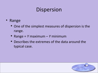 Dispersion Range One of the simplest measures of dispersion is the range. Range =  Y  maximum –  Y  minimum  Describes the extremes of the data around the typical case. 