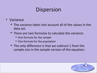 Dispersion Variance The variance takes into account all of the values in the data set. There are two formulas to calculate the variance: One formula for the sample One formula for the population The only difference is that we subtract 1 from the sample size in the sample version of the equation. 