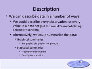 Description We can describe data in a number of ways: We could describe every observation, or every value in a data set  (but this would be overwhelming and mostly unhelpful) Alternatively, we could summarize the data: Graphical summaries Bar graphs, pie graphs, dot plots, etc. Statistical summaries Frequency distributions Descriptive statistics 
