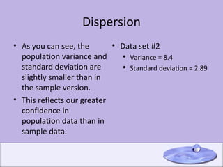 Dispersion As you can see, the population variance and standard deviation are slightly smaller than in the sample version. This reflects our greater confidence in population data than in sample data. Data set #2 Variance = 8.4 Standard deviation = 2.89 