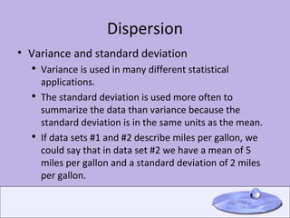 Dispersion Variance and standard deviation Variance is used in many different statistical applications. The standard deviation is used more often to summarize the data than variance because the standard deviation is in the same units as the mean. If data sets #1 and #2 describe miles per gallon, we could say that in data set #2 we have a mean of 5 miles per gallon and a standard deviation of 2 miles per gallon. 