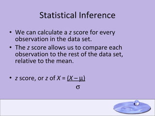 Statistical Inference We can calculate a  z  score for every observation in the data set. The  z  score allows us to compare each observation to the rest of the data set, relative to the mean. z  score, or  z  of  X  =  ( X  –   )        