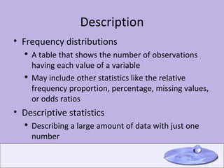 Description Frequency distributions A table that shows the number of observations having each value of a variable May include other statistics like the relative frequency proportion, percentage, missing values, or odds ratios Descriptive statistics Describing a large amount of data with just one number 