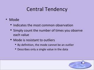 Central Tendency Mode Indicates the most common observation Simply count the number of times you observe each value Mode is resistant to outliers By definition, the mode cannot be an outlier Describes only a single value in the data 