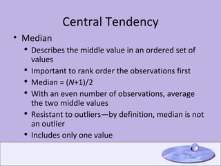 Central Tendency Median Describes the middle value in an ordered set of values Important to rank order the observations first Median = ( N +1)/2  With an even number of observations, average the two middle values Resistant to outliers—by definition, median is not an outlier Includes only one value 