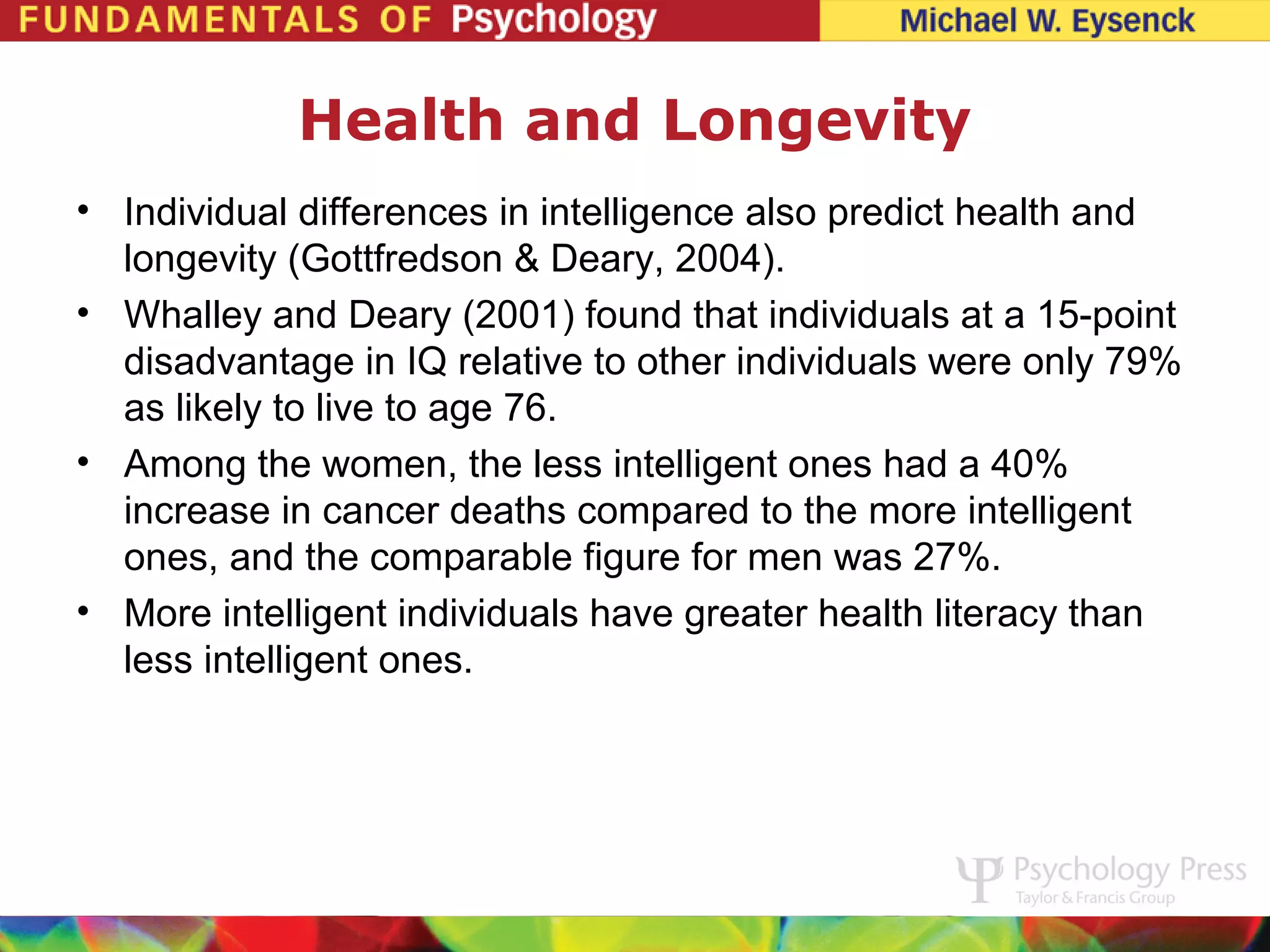 Health and Longevity
• Individual differences in intelligence also predict health and
  longevity (Gottfredson & Deary, 2004).
• Whalley and Deary (2001) found that individuals at a 15-point
  disadvantage in IQ relative to other individuals were only 79%
  as likely to live to age 76.
• Among the women, the less intelligent ones had a 40%
  increase in cancer deaths compared to the more intelligent
  ones, and the comparable figure for men was 27%.
• More intelligent individuals have greater health literacy than
  less intelligent ones.
 