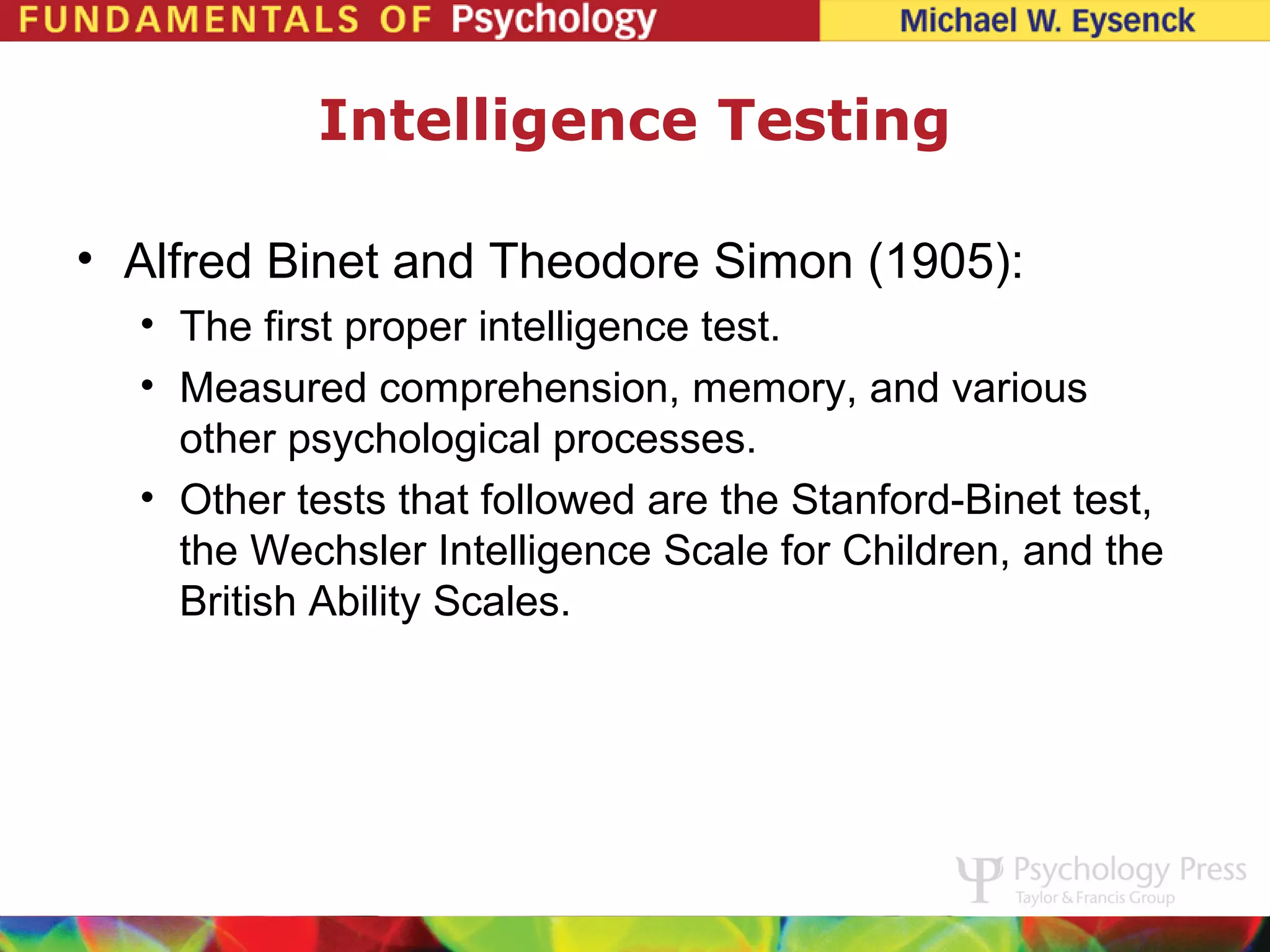 Intelligence Testing

• Alfred Binet and Theodore Simon (1905):
  • The first proper intelligence test.
  • Measured comprehension, memory, and various
    other psychological processes.
  • Other tests that followed are the Stanford-Binet test,
    the Wechsler Intelligence Scale for Children, and the
    British Ability Scales.
 