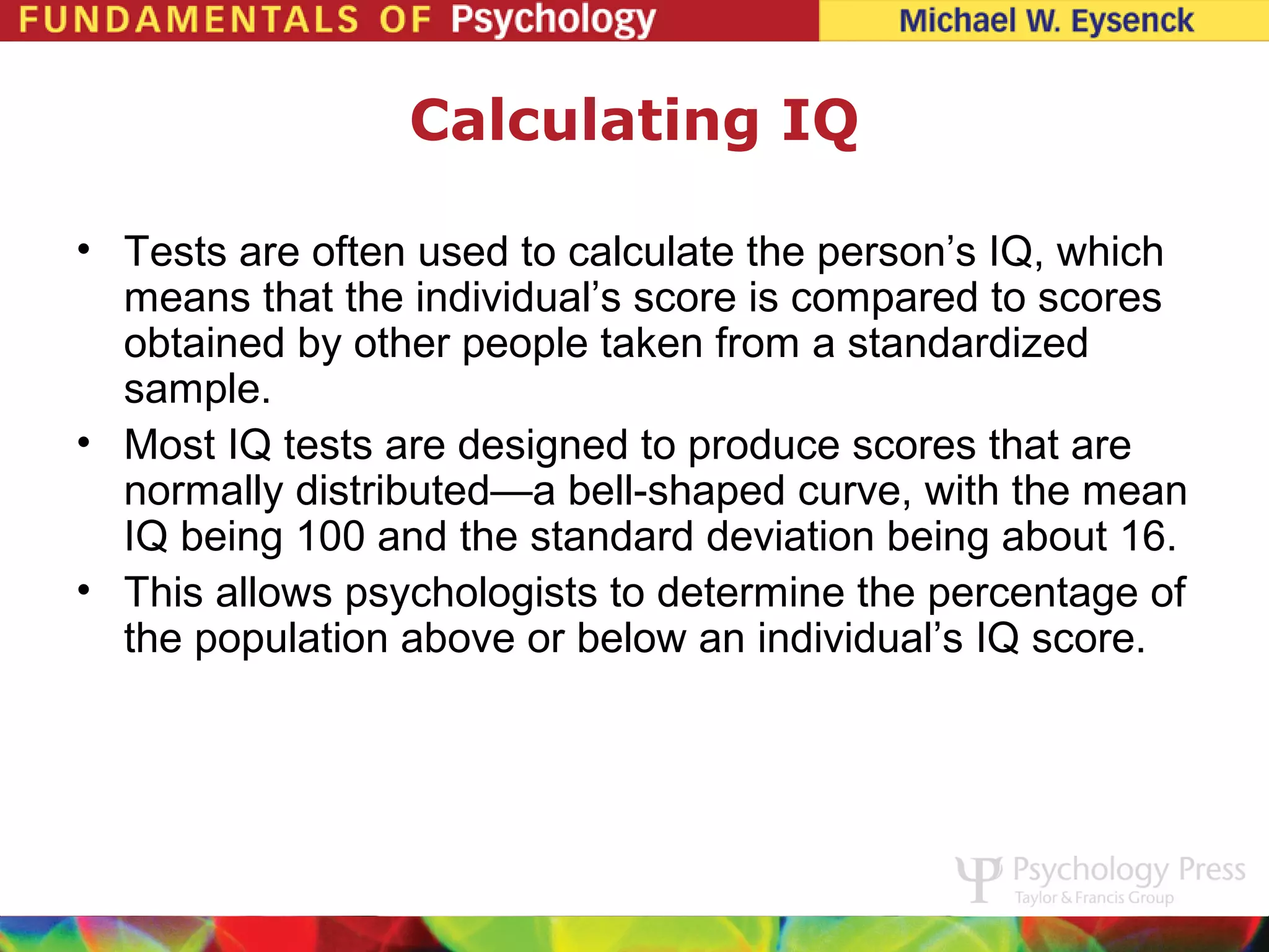 Calculating IQ

• Tests are often used to calculate the person’s IQ, which
  means that the individual’s score is compared to scores
  obtained by other people taken from a standardized
  sample.
• Most IQ tests are designed to produce scores that are
  normally distributed—a bell-shaped curve, with the mean
  IQ being 100 and the standard deviation being about 16.
• This allows psychologists to determine the percentage of
  the population above or below an individual’s IQ score.
 