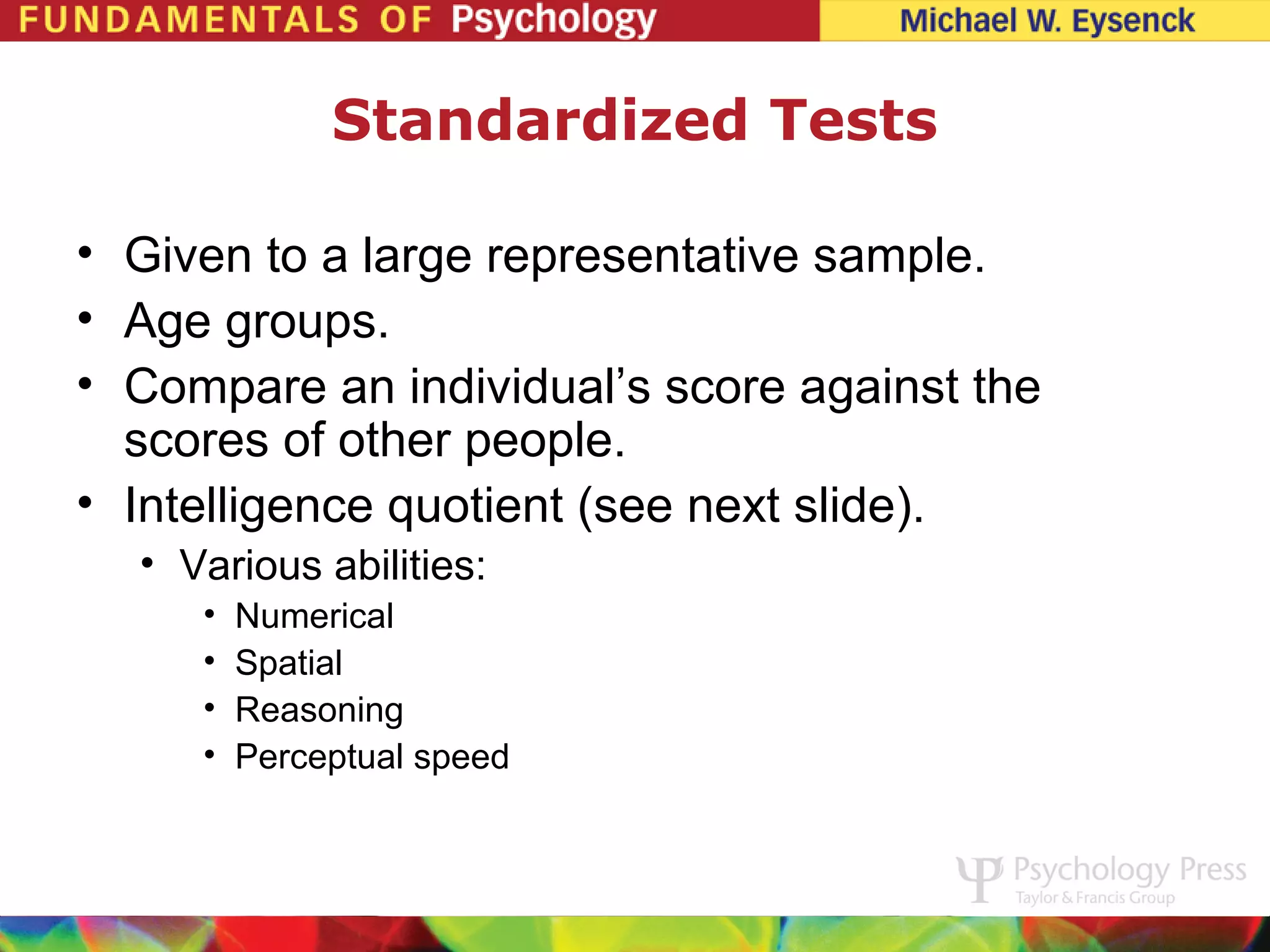 Standardized Tests

• Given to a large representative sample.
• Age groups.
• Compare an individual’s score against the
  scores of other people.
• Intelligence quotient (see next slide).
  • Various abilities:
     •   Numerical
     •   Spatial
     •   Reasoning
     •   Perceptual speed
 