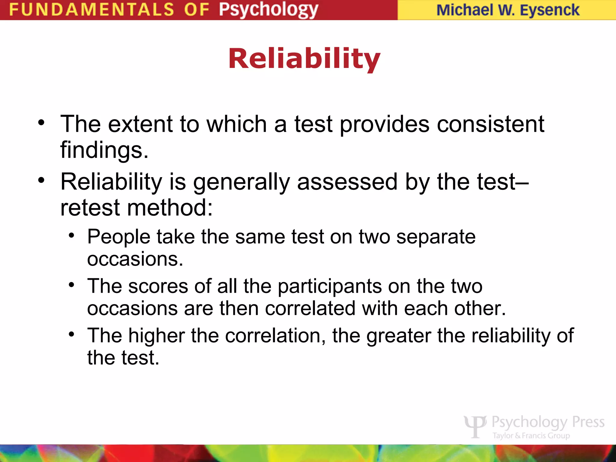 Reliability

• The extent to which a test provides consistent
  findings.
• Reliability is generally assessed by the test–
  retest method:
  • People take the same test on two separate
    occasions.
  • The scores of all the participants on the two
    occasions are then correlated with each other.
  • The higher the correlation, the greater the reliability of
    the test.
 