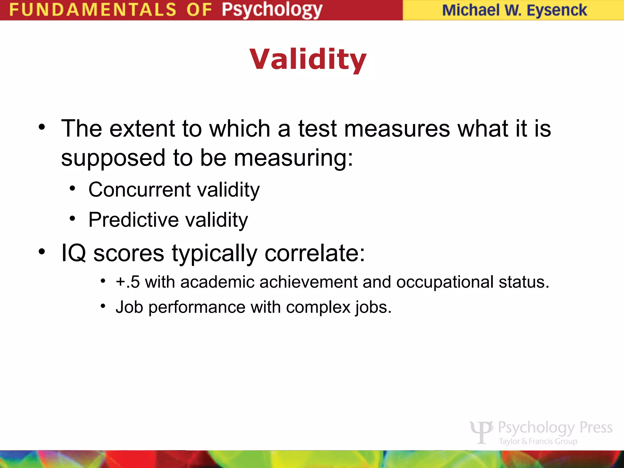 Validity

• The extent to which a test measures what it is
  supposed to be measuring:
   • Concurrent validity
   • Predictive validity
• IQ scores typically correlate:
      • +.5 with academic achievement and occupational status.
      • Job performance with complex jobs.
 
