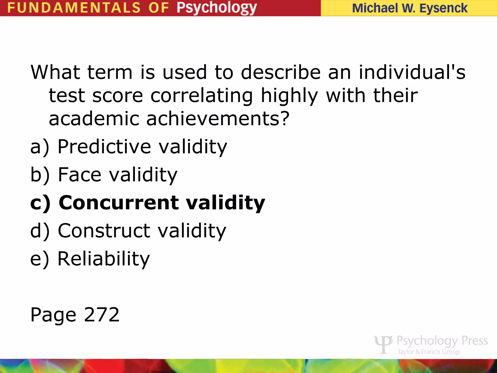 What term is used to describe an individual's
  test score correlating highly with their
  academic achievements?
a) Predictive validity
b) Face validity
c) Concurrent validity
d) Construct validity
e) Reliability

Page 272
 