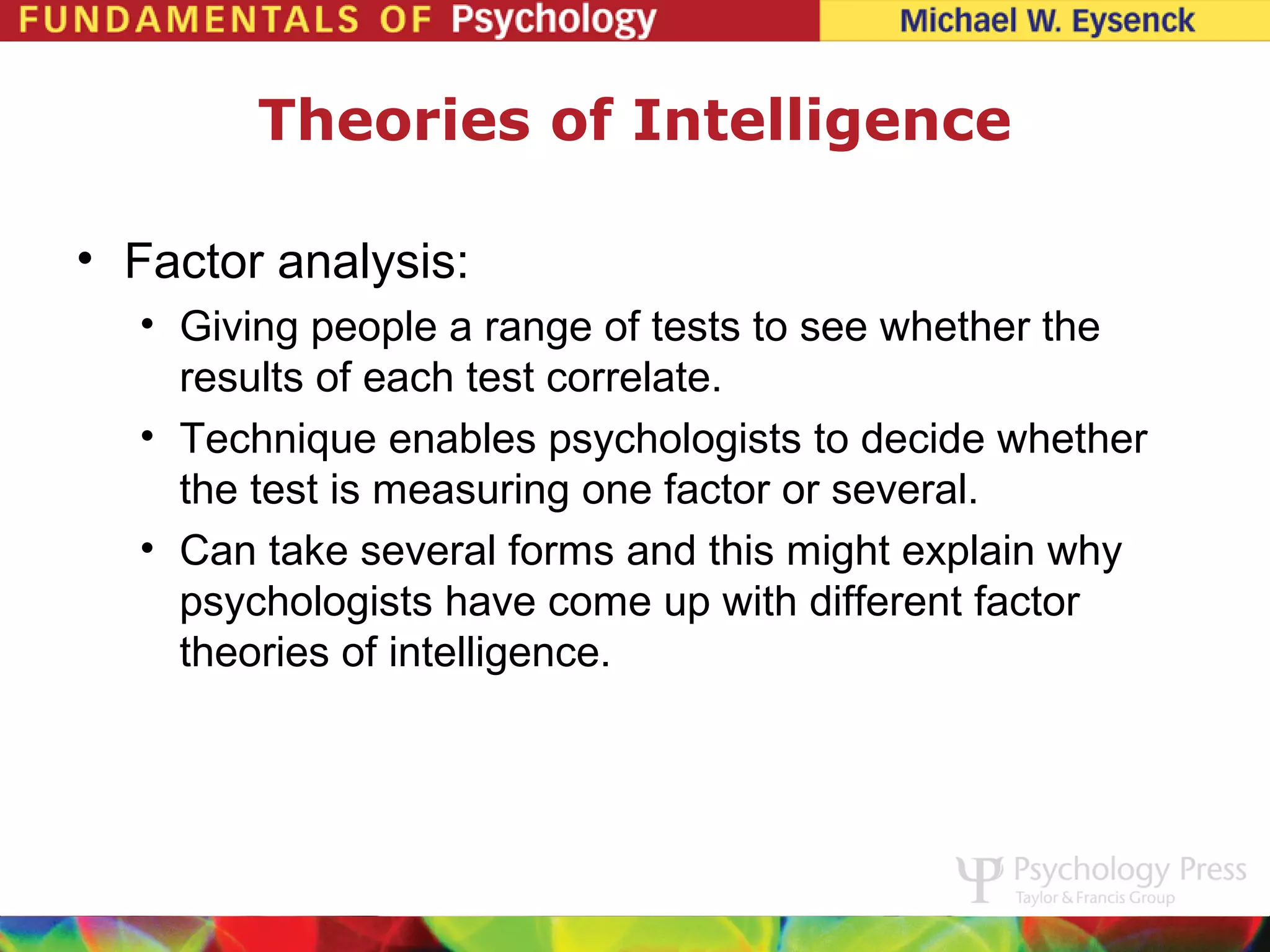 Theories of Intelligence

• Factor analysis:
  • Giving people a range of tests to see whether the
    results of each test correlate.
  • Technique enables psychologists to decide whether
    the test is measuring one factor or several.
  • Can take several forms and this might explain why
    psychologists have come up with different factor
    theories of intelligence.
 