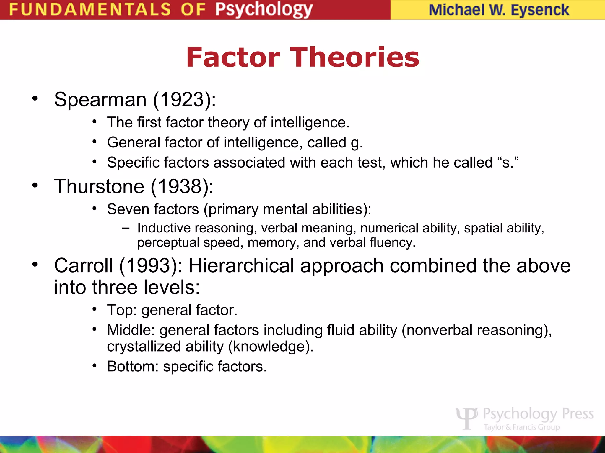 Factor Theories
• Spearman (1923):
      • The first factor theory of intelligence.
      • General factor of intelligence, called g.
      • Specific factors associated with each test, which he called “s.”
• Thurstone (1938):
      • Seven factors (primary mental abilities):
          – Inductive reasoning, verbal meaning, numerical ability, spatial ability,
            perceptual speed, memory, and verbal fluency.
• Carroll (1993): Hierarchical approach combined the above
  into three levels:
      • Top: general factor.
      • Middle: general factors including fluid ability (nonverbal reasoning),
        crystallized ability (knowledge).
      • Bottom: specific factors.
 