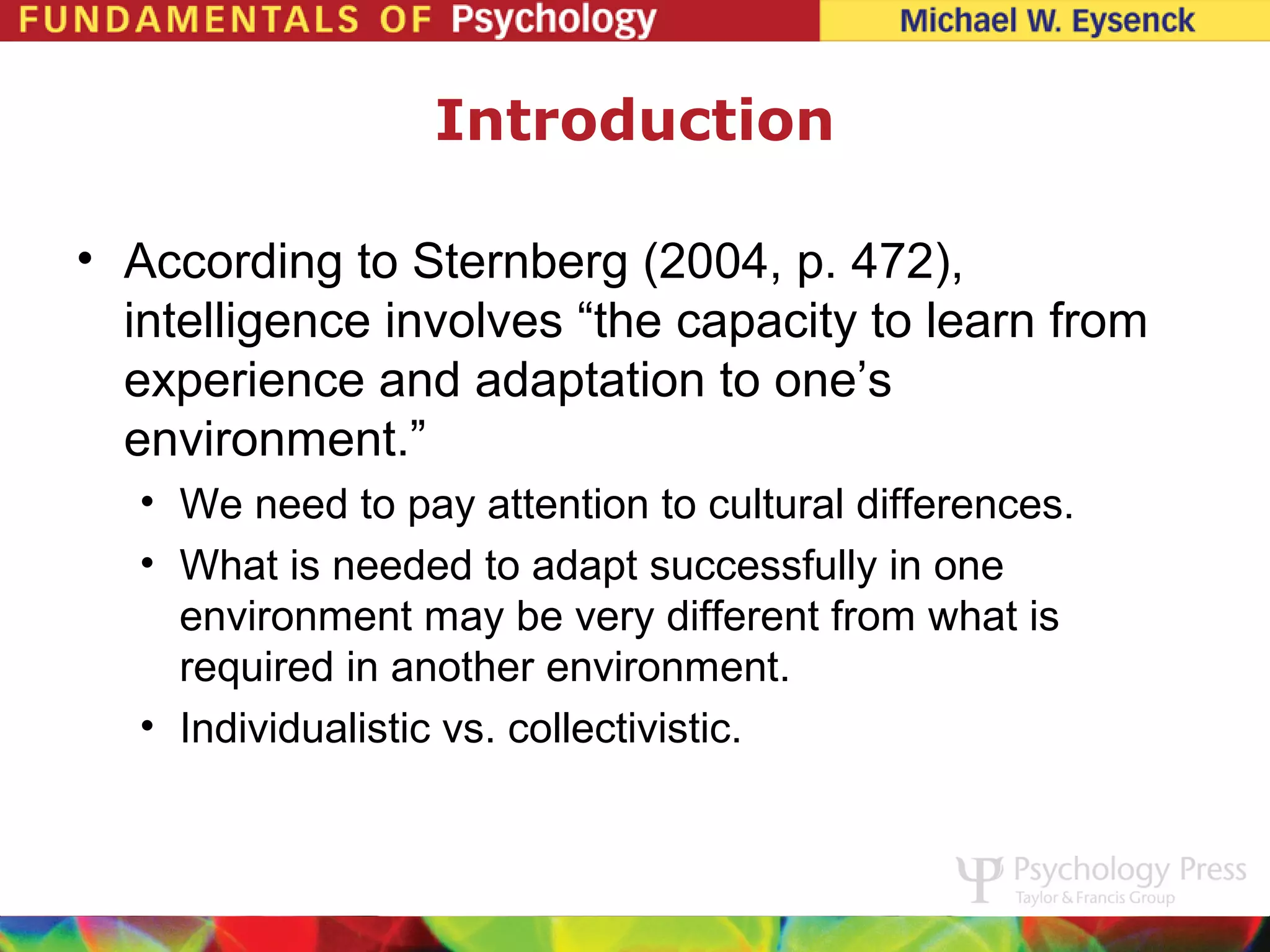 Introduction

• According to Sternberg (2004, p. 472),
  intelligence involves “the capacity to learn from
  experience and adaptation to one’s
  environment.”
   • We need to pay attention to cultural differences.
   • What is needed to adapt successfully in one
     environment may be very different from what is
     required in another environment.
   • Individualistic vs. collectivistic.
 
