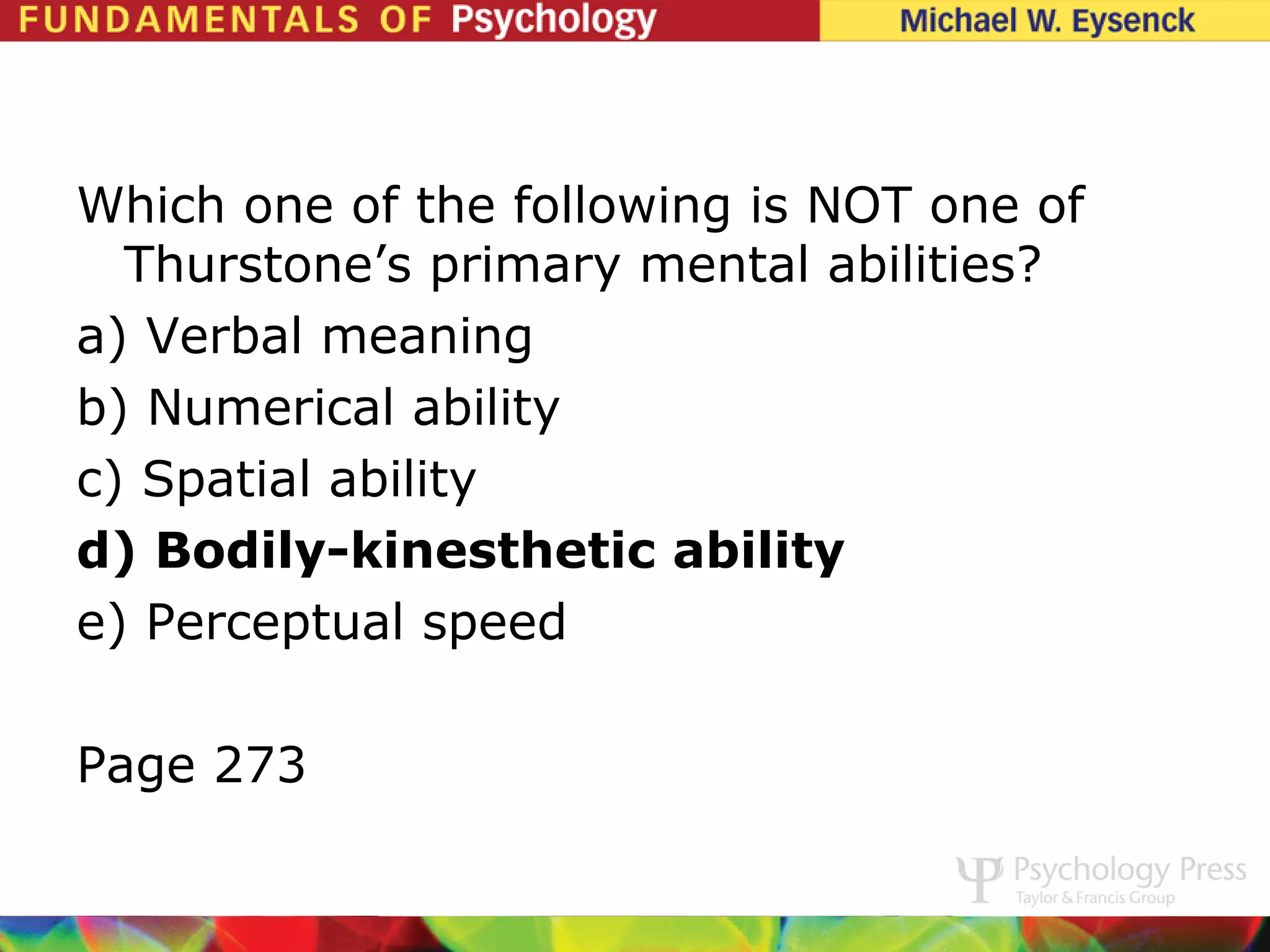 Which one of the following is NOT one of
  Thurstone’s primary mental abilities?
a) Verbal meaning
b) Numerical ability
c) Spatial ability
d) Bodily-kinesthetic ability
e) Perceptual speed

Page 273
 