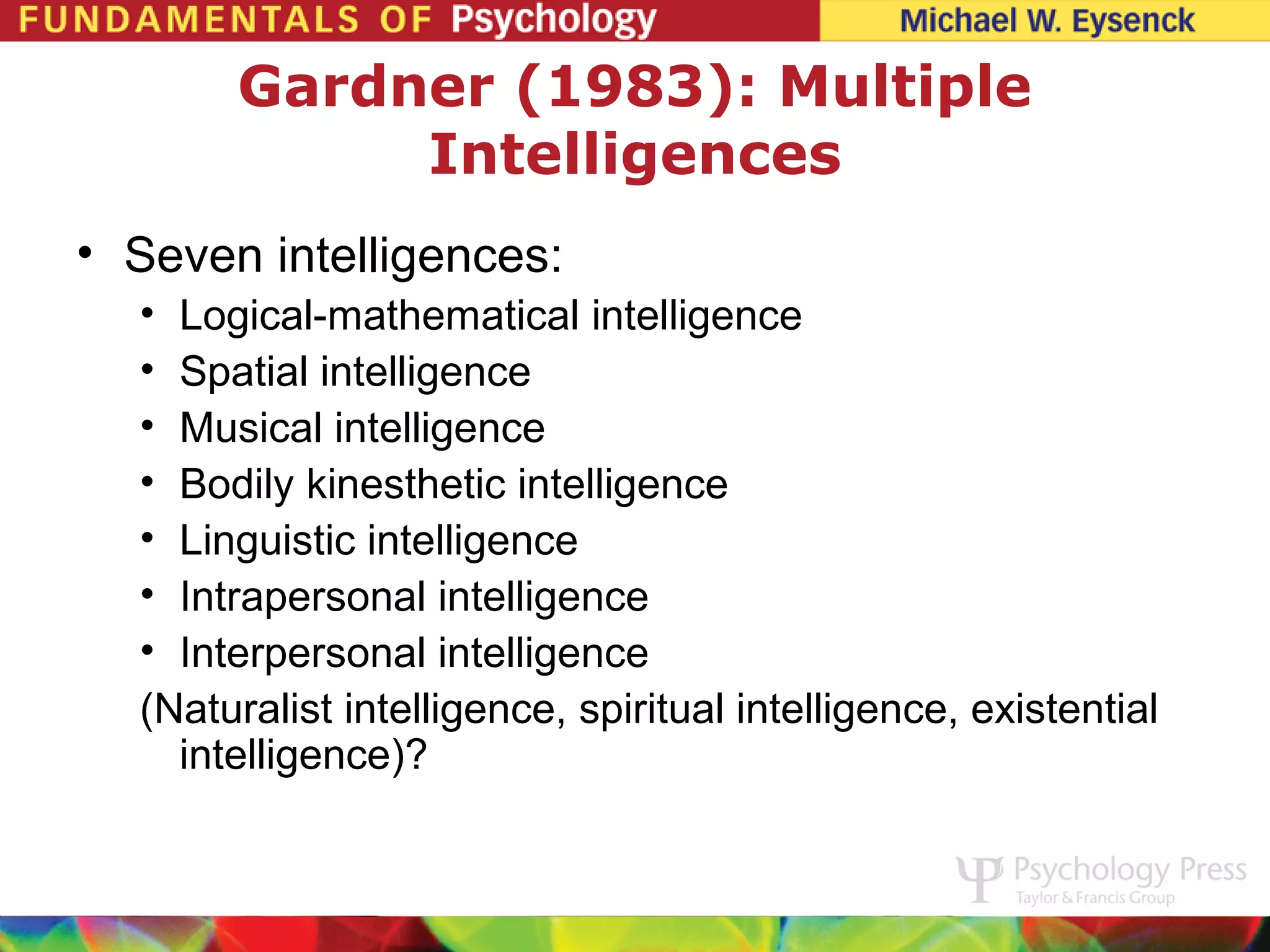 Gardner (1983): Multiple
            Intelligences
• Seven intelligences:
  • Logical-mathematical intelligence
  • Spatial intelligence
  • Musical intelligence
  • Bodily kinesthetic intelligence
  • Linguistic intelligence
  • Intrapersonal intelligence
  • Interpersonal intelligence
  (Naturalist intelligence, spiritual intelligence, existential
    intelligence)?
 