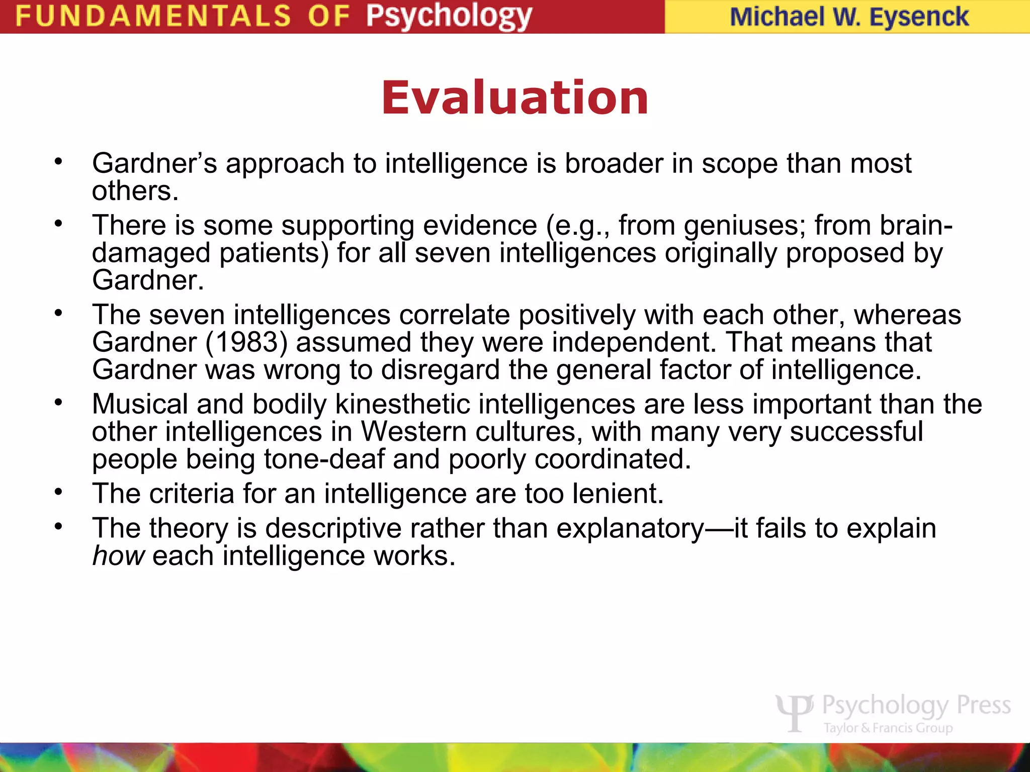 Evaluation
• Gardner’s approach to intelligence is broader in scope than most
  others.
• There is some supporting evidence (e.g., from geniuses; from brain-
  damaged patients) for all seven intelligences originally proposed by
  Gardner.
• The seven intelligences correlate positively with each other, whereas
  Gardner (1983) assumed they were independent. That means that
  Gardner was wrong to disregard the general factor of intelligence.
• Musical and bodily kinesthetic intelligences are less important than the
  other intelligences in Western cultures, with many very successful
  people being tone-deaf and poorly coordinated.
• The criteria for an intelligence are too lenient.
• The theory is descriptive rather than explanatory—it fails to explain
  how each intelligence works.
 
