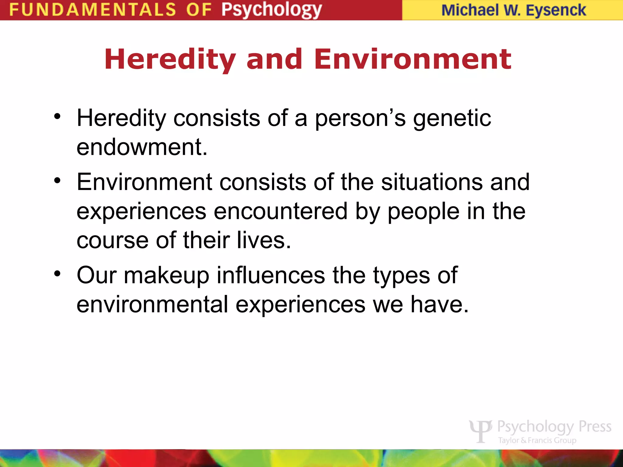 Heredity and Environment

• Heredity consists of a person’s genetic
  endowment.
• Environment consists of the situations and
  experiences encountered by people in the
  course of their lives.
• Our makeup influences the types of
  environmental experiences we have.
 