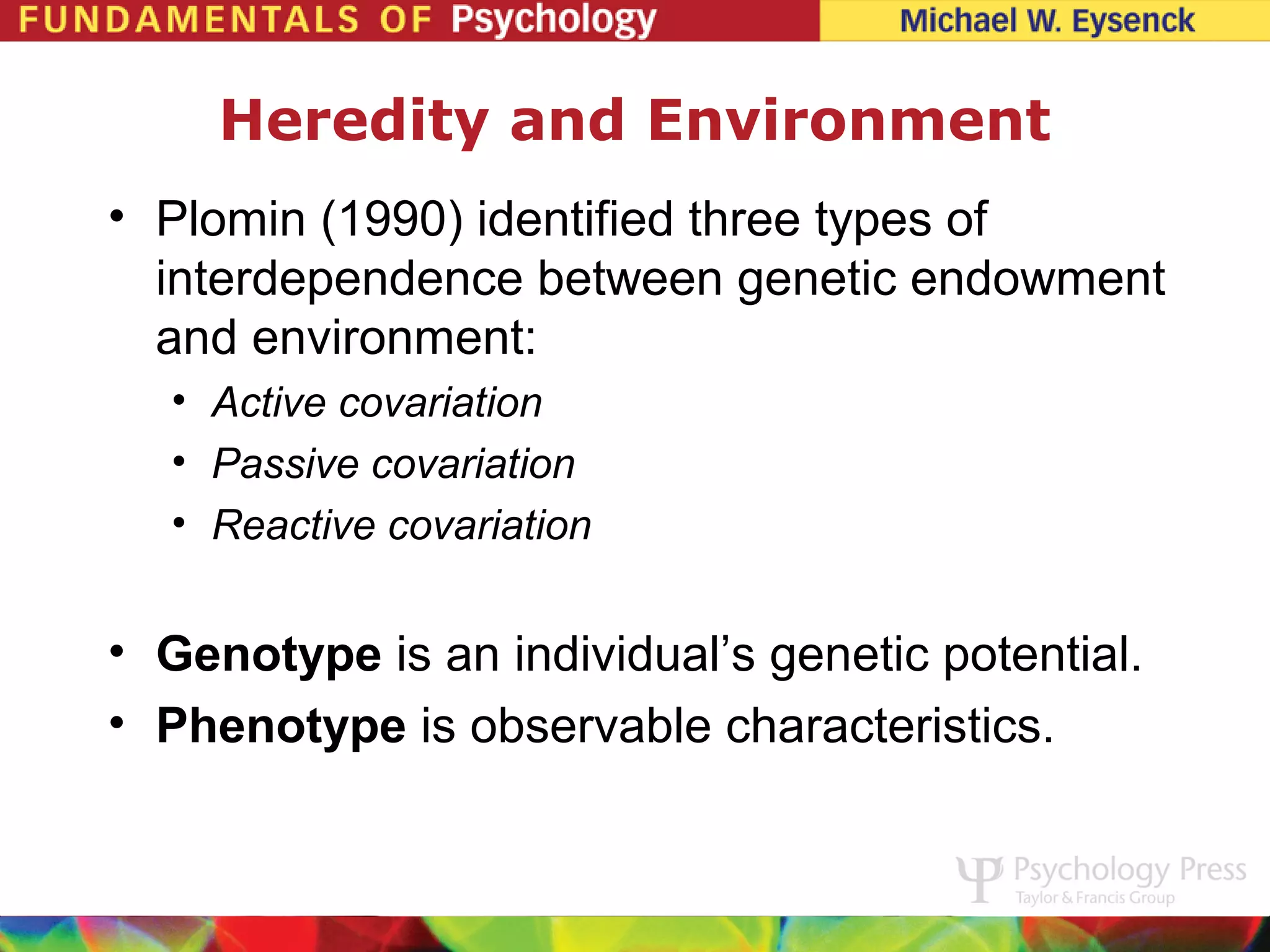 Heredity and Environment
• Plomin (1990) identified three types of
  interdependence between genetic endowment
  and environment:
  • Active covariation
  • Passive covariation
  • Reactive covariation


• Genotype is an individual’s genetic potential.
• Phenotype is observable characteristics.
 