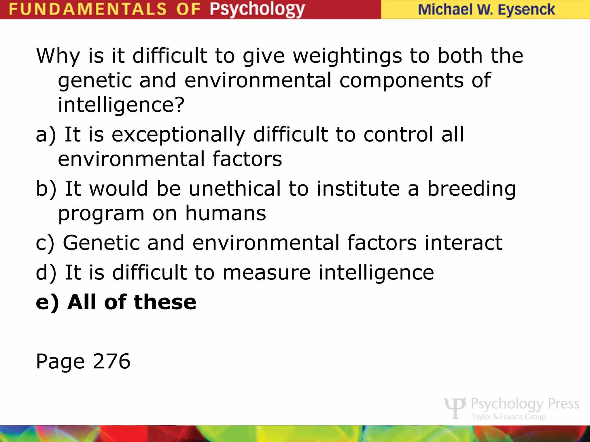 Why is it difficult to give weightings to both the
  genetic and environmental components of
  intelligence?
a) It is exceptionally difficult to control all
  environmental factors
b) It would be unethical to institute a breeding
  program on humans
c) Genetic and environmental factors interact
d) It is difficult to measure intelligence
e) All of these

Page 276
 