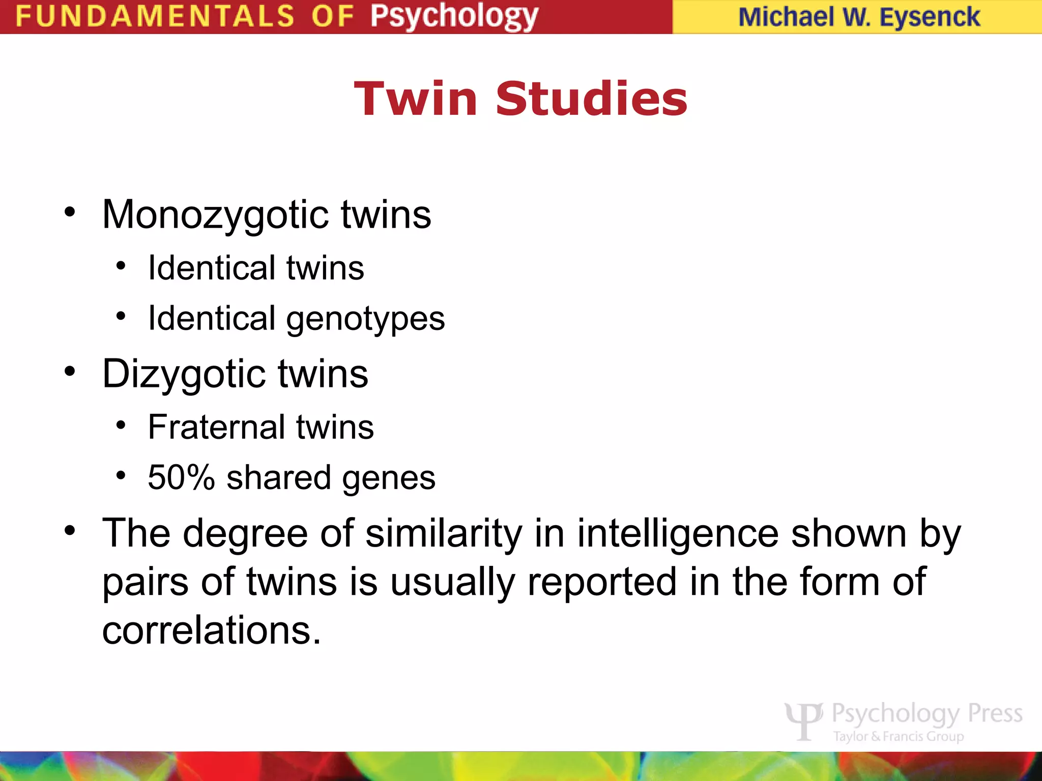 Twin Studies

• Monozygotic twins
  • Identical twins
  • Identical genotypes
• Dizygotic twins
  • Fraternal twins
  • 50% shared genes
• The degree of similarity in intelligence shown by
  pairs of twins is usually reported in the form of
  correlations.
 