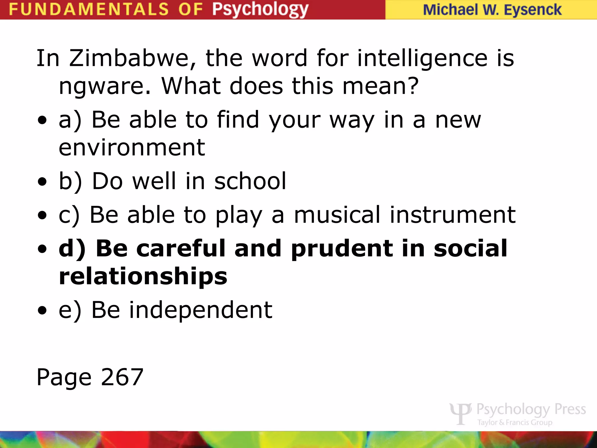 In Zimbabwe, the word for intelligence is
  ngware. What does this mean?
• a) Be able to find your way in a new
  environment
• b) Do well in school
• c) Be able to play a musical instrument
• d) Be careful and prudent in social
  relationships
• e) Be independent

Page 267
 