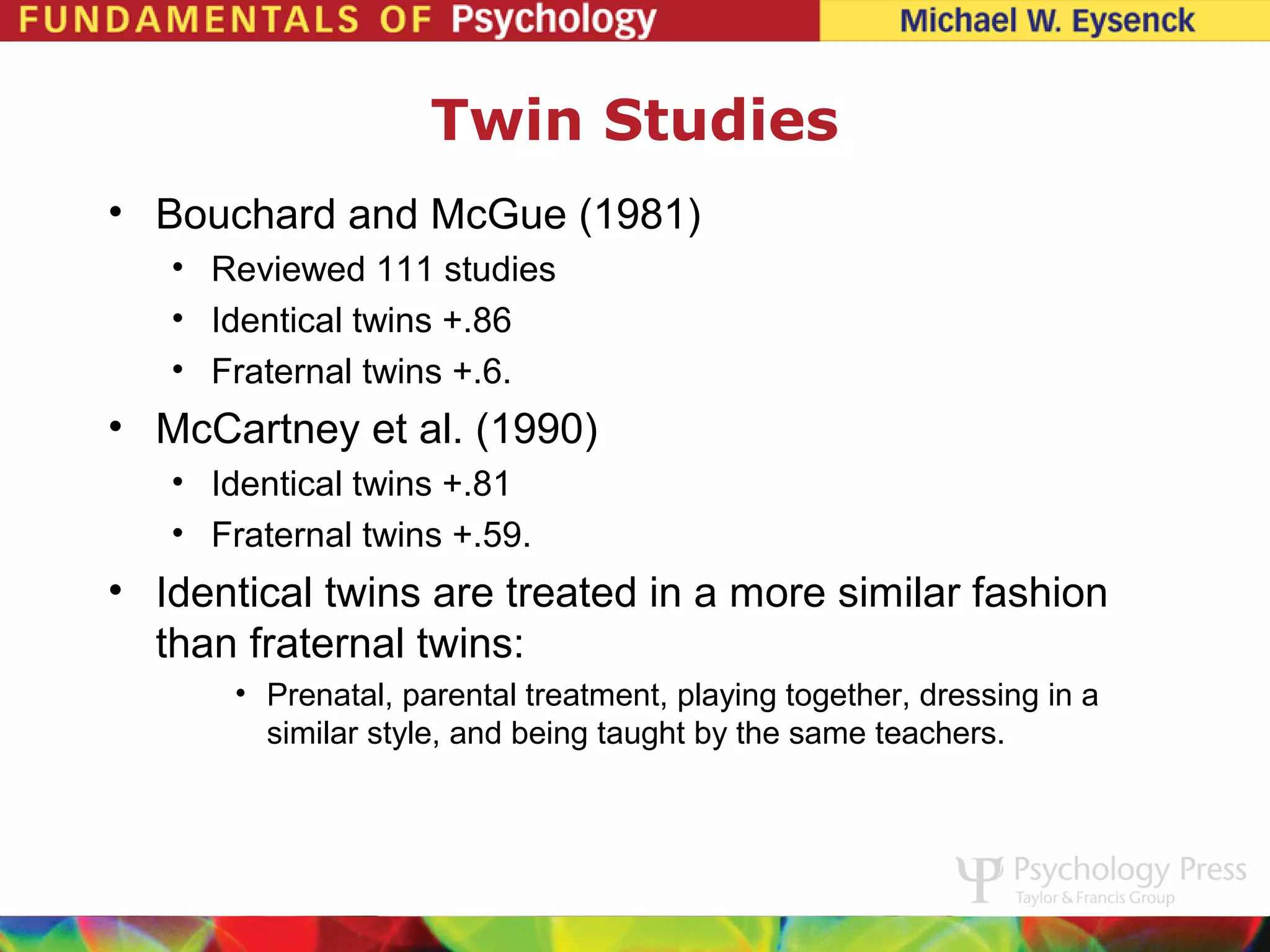 Twin Studies
• Bouchard and McGue (1981)
   • Reviewed 111 studies
   • Identical twins +.86
   • Fraternal twins +.6.
• McCartney et al. (1990)
   • Identical twins +.81
   • Fraternal twins +.59.
• Identical twins are treated in a more similar fashion
  than fraternal twins:
       • Prenatal, parental treatment, playing together, dressing in a
         similar style, and being taught by the same teachers.
 
