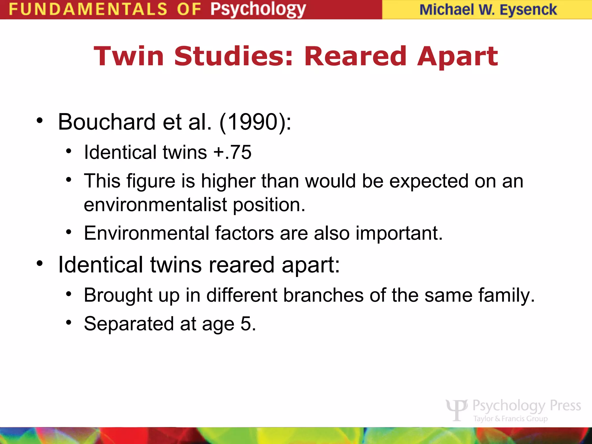 Twin Studies: Reared Apart

• Bouchard et al. (1990):
   • Identical twins +.75
   • This figure is higher than would be expected on an
     environmentalist position.
   • Environmental factors are also important.
• Identical twins reared apart:
   • Brought up in different branches of the same family.
   • Separated at age 5.
 
