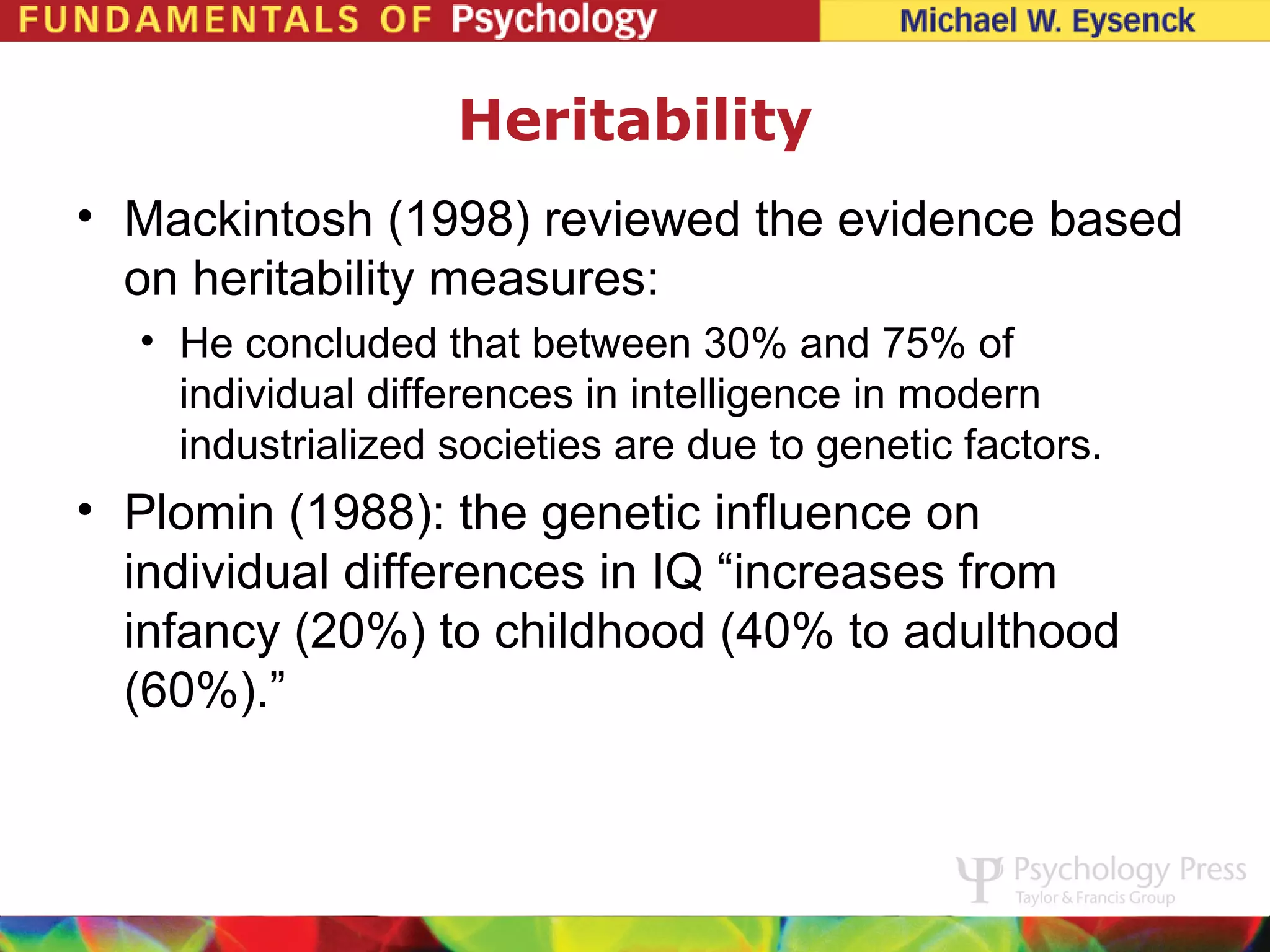 Heritability
• Mackintosh (1998) reviewed the evidence based
  on heritability measures:
  • He concluded that between 30% and 75% of
    individual differences in intelligence in modern
    industrialized societies are due to genetic factors.
• Plomin (1988): the genetic influence on
  individual differences in IQ “increases from
  infancy (20%) to childhood (40% to adulthood
  (60%).”
 