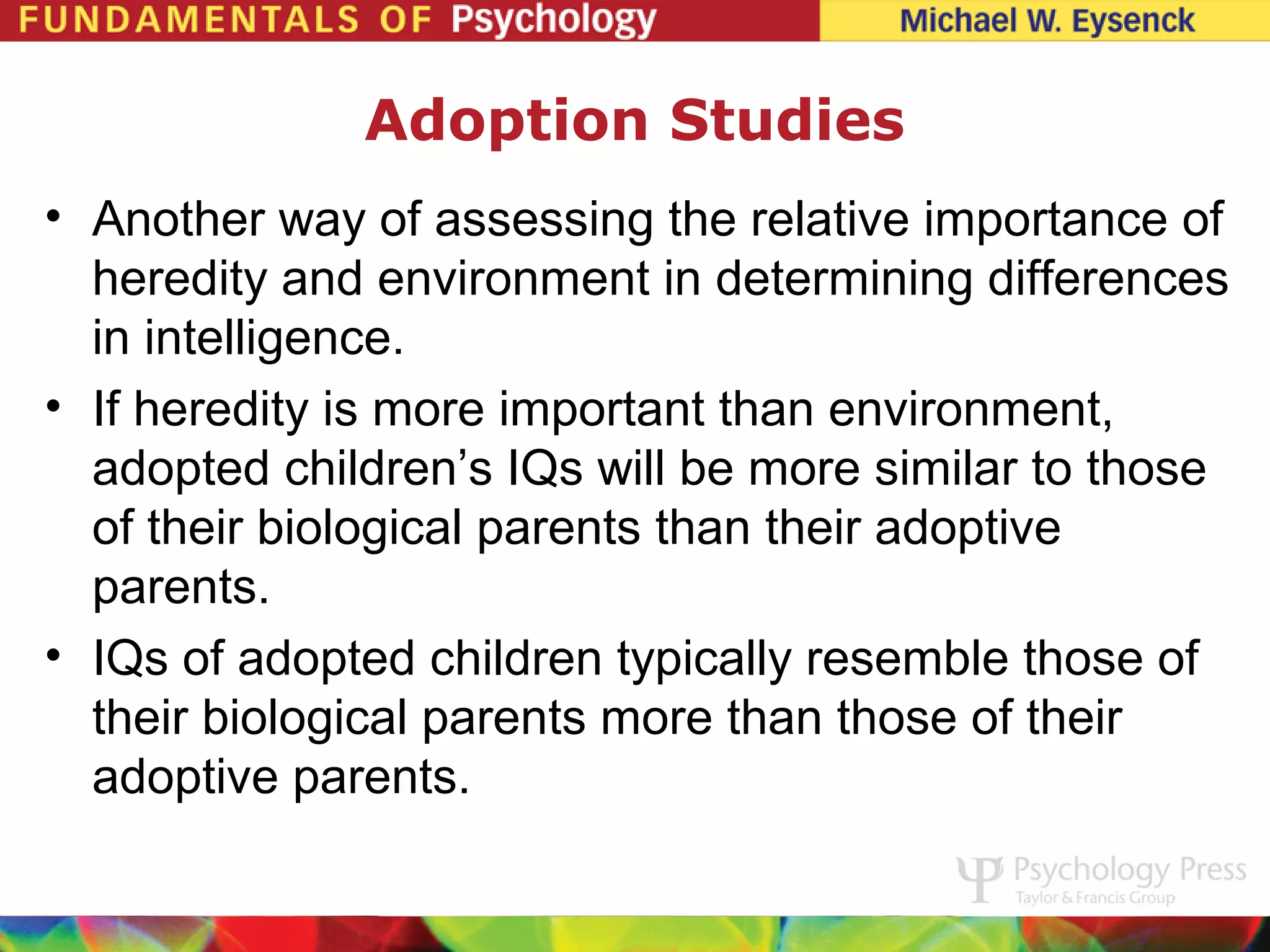 Adoption Studies
• Another way of assessing the relative importance of
  heredity and environment in determining differences
  in intelligence.
• If heredity is more important than environment,
  adopted children’s IQs will be more similar to those
  of their biological parents than their adoptive
  parents.
• IQs of adopted children typically resemble those of
  their biological parents more than those of their
  adoptive parents.
 